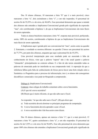 96
Dos 18 alunos chineses, 10 marcaram a letra “b” que é a mais provável, cinco
marcaram a letra “a”, dois assinalaram a letra “c”, e um não respondeu. O percentual de
acertos foi de 55,55% e o de erros, de 44,44%. Esse percentual demonstra que quase a metade
dos chineses não entendeu a Implicatura Convencional gerada pelo significado da expressão
“mas”, não corroborando a hipótese 1, de que as Implicaturas Convencionais são mais fáceis
de serem capturadas.
Todos os alunos brasileiros marcaram a letra “b”, resposta mais provável, perfazendo,
assim, 100% de acertos, corroborando a hipótese de que as Implicaturas Convencionais são
mais fáceis de serem capturadas.
A Implicatura aqui é gerada pelo uso convencional do “mas”, assim como na questão
2. Entretanto, o resultado se mostrou diferente: na questão 2 houve um percentual de acertos
de 77,77%, por parte dos chineses, enquanto que aqui o percentual foi de 55,55%.
Uma provável interpretação para esse resultado pode ser associada à falta de
conhecimento do léxico, visto que a palavra “espora” não é tão usual quanto a palavra
“chimarrão”, principalmente no contexto urbano. E o fato de não terem entendido todas as
palavras do enunciado pode ter interferido na sua compreensão total. A suposição de que a
inferência falhou pela falta de conhecimento do léxico prova haver uma forte relação entre a
Semântica e a Pragmática para o processo de inferenciação, isto é, os alunos não conseguiram
decodificar o enunciado e isso pode ter bloqueado a compreensão.
Diálogo 6: (Implicatura Convencional)
Contexto: duas colegas de trabalho comentam sobre a nova funcionária.
(A) E que tal a nova secretária?
(B) Dizem que é muito eficiente, só que não sabe usar o Excel.
Ao responder, “só que não sabe usar o Excel”, (B) quis dizer que:
a) Toda secretária deveria dominar os principais programas de computação.
b) A nova funcionária deveria aprender a usar o Excel.
c) A nova secretária não é tão boa assim como dizem.
Dos 18 alunos chineses, apenas um marcou a letra “c”, que é a mais provável, 12
marcaram a letra “b”, quatro assinalaram a letra “a”, e um não respondeu. O percentual de
acertos foi de 5,55% e o de erros foi de 94,44%. Esse alto percentual de erros demonstra que
quase 100% dos chineses não entendeu a Implicatura Convencional gerada pelo significado da
 