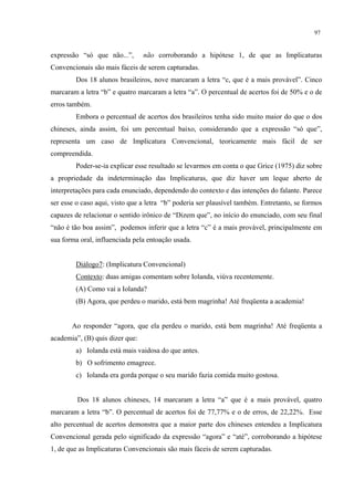 97
expressão “só que não...”, não corroborando a hipótese 1, de que as Implicaturas
Convencionais são mais fáceis de serem capturadas.
Dos 18 alunos brasileiros, nove marcaram a letra “c, que é a mais provável”. Cinco
marcaram a letra “b” e quatro marcaram a letra “a”. O percentual de acertos foi de 50% e o de
erros também.
Embora o percentual de acertos dos brasileiros tenha sido muito maior do que o dos
chineses, ainda assim, foi um percentual baixo, considerando que a expressão “só que”,
representa um caso de Implicatura Convencional, teoricamente mais fácil de ser
compreendida.
Poder-se-ia explicar esse resultado se levarmos em conta o que Grice (1975) diz sobre
a propriedade da indeterminação das Implicaturas, que diz haver um leque aberto de
interpretações para cada enunciado, dependendo do contexto e das intenções do falante. Parece
ser esse o caso aqui, visto que a letra “b” poderia ser plausível também. Entretanto, se formos
capazes de relacionar o sentido irônico de “Dizem que”, no início do enunciado, com seu final
“não é tão boa assim”, podemos inferir que a letra “c” é a mais provável, principalmente em
sua forma oral, influenciada pela entoação usada.
Diálogo7: (Implicatura Convencional)
Contexto: duas amigas comentam sobre Iolanda, viúva recentemente.
(A) Como vai a Iolanda?
(B) Agora, que perdeu o marido, está bem magrinha! Até freqüenta a academia!
Ao responder “agora, que ela perdeu o marido, está bem magrinha! Até freqüenta a
academia”, (B) quis dizer que:
a) Iolanda está mais vaidosa do que antes.
b) O sofrimento emagrece.
c) Iolanda era gorda porque o seu marido fazia comida muito gostosa.
Dos 18 alunos chineses, 14 marcaram a letra “a” que é a mais provável, quatro
marcaram a letra “b”. O percentual de acertos foi de 77,77% e o de erros, de 22,22%. Esse
alto percentual de acertos demonstra que a maior parte dos chineses entendeu a Implicatura
Convencional gerada pelo significado da expressão “agora” e “até”, corroborando a hipótese
1, de que as Implicaturas Convencionais são mais fáceis de serem capturadas.
 