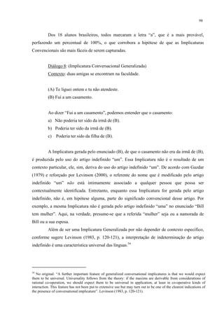 98
Dos 18 alunos brasileiros, todos marcaram a letra “a”, que é a mais provável,
perfazendo um percentual de 100%, o que corrobora a hipótese de que as Implicaturas
Convencionais são mais fáceis de serem capturadas.
Diálogo 8: (Implicatura Conversacional Generalizada)
Contexto: duas amigas se encontram na faculdade.
(A) Te liguei ontem e tu não atendeste.
(B) Fui a um casamento.
Ao dizer “Fui a um casamento”, podemos entender que o casamento:
a) Não poderia ter sido da irmã de (B).
b) Poderia ter sido da irmã de (B).
c) Poderia ter sido da filha de (B).
A Implicatura gerada pelo enunciado (B), de que o casamento não era da irmã de (B),
é produzida pelo uso do artigo indefinido “um”. Essa Implicatura não é o resultado de um
contexto particular, ele, sim, deriva do uso do artigo indefinido “um”. De acordo com Gazdar
(1979) e reforçado por Levinson (2000), o referente do nome que é modificado pelo artigo
indefinido “um” não está intimamente associado a qualquer pessoa que possa ser
contextualmente identificada. Entretanto, enquanto essa Implicatura for gerada pelo artigo
indefinido, não é, em hipótese alguma, parte do significado convencional desse artigo. Por
exemplo, a mesma Implicatura não é gerada pelo artigo indefinido “uma” no enunciado “Bill
tem mulher”. Aqui, na verdade, presume-se que a referida “mulher” seja ou a namorada de
Bill ou a sua esposa.
Além de ser uma Implicatura Generalizada por não depender de contexto específico,
conforme sugere Levinson (1983, p. 120-121), a interpretação de indeterminação do artigo
indefinido é uma característica universal das línguas.54
54
No original: “A further important feature of generalized conversational implicatures is that we would expect
them to be universal. Universality follows from the theory: if the maxims are derivable from considerations of
rational co-operation, we should expect them to be universal in application, at least in co-operative kinds of
interaction. This feature has not been put to extensive use but may turn out to be one of the clearest indications of
the presence of conversational implicature”. Levinson (1983, p. 120-121).
 