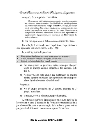 Círculo Fluminense de Estudos Filológicos e Linguísticos
Rio de Janeiro: CiFEFiL, 2009 43
A seguir, faz o seguinte comentário:
Observe que palavras como computador, monitor, impresso-
ra e teclado apresentam certa familiaridade de sentido pelo fato
de pertencerem ao mesmo campo semântico, ou seja, ao univer-
so da informática. Já a palavra equipamento tem um sentido mais
amplo, que engloba todas as outras. No caso, dizemos que o
computador, monitor, impressora e teclado são hipônimos de
equipamento. Equipamento, por sua vez, é um hiperônimo das
outras palavras.
E, por fim, apresenta a definição anteriormente citada.
Em relação à atividade sobre hipônimo e hiperônimo, o
livro apresenta um único exercício (p. 193):
Leia estes grupos de palavras:
· Honestidade, fidelidade, preguiça, sinceridade, perseverança
· Verde, vermelho, amargo, alaranjado, cor-de-rosa
· Colibri, borboleta, beija-flor, pardal, canário
a) Em cada grupo de palavras, existe uma que não per-
tence ao mesmo campo semântico das demais. Indi-
que-a.
b) As palavras de cada grupo que pertencem ao mesmo
campo semântico podem ser hipônimos de um hiperô-
nimo. Quais são esses hiperônimos?
Respostas:
a) No 1º grupo, preguiça; no 2º grupo, amargo; no 3º
grupo, borboleta.
b) Virtudes, cores e pássaros, respectivamente.
A crítica ao exercício apresentado pelo livro deve-se ao
fato de que o tema é abordado de forma descontextualizada, o
que não condiz com a apresentação feita sobre a parte teórica
que, por sinal, foi muito interessante apesar de sucinta.
 