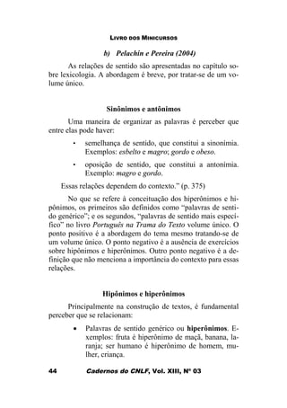LIVRO DOS MINICURSOS
Cadernos do CNLF, Vol. XIII, Nº 0344
b) Pelachin e Pereira (2004)
As relações de sentido são apresentadas no capítulo so-
bre lexicologia. A abordagem é breve, por tratar-se de um vo-
lume único.
Sinônimos e antônimos
Uma maneira de organizar as palavras é perceber que
entre elas pode haver:
• semelhança de sentido, que constitui a sinonímia.
Exemplos: esbelto e magro; gordo e obeso.
• oposição de sentido, que constitui a antonímia.
Exemplo: magro e gordo.
Essas relações dependem do contexto.” (p. 375)
No que se refere à conceituação dos hiperônimos e hi-
pônimos, os primeiros são definidos como “palavras de senti-
do genérico”; e os segundos, “palavras de sentido mais especí-
fico” no livro Português na Trama do Texto volume único. O
ponto positivo é a abordagem do tema mesmo tratando-se de
um volume único. O ponto negativo é a ausência de exercícios
sobre hipônimos e hiperônimos. Outro ponto negativo é a de-
finição que não menciona a importância do contexto para essas
relações.
Hipônimos e hiperônimos
Principalmente na construção de textos, é fundamental
perceber que se relacionam:
· Palavras de sentido genérico ou hiperônimos. E-
xemplos: fruta é hiperônimo de maçã, banana, la-
ranja; ser humano é hiperônimo de homem, mu-
lher, criança.
 