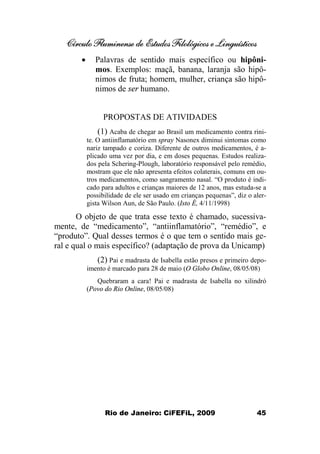 Círculo Fluminense de Estudos Filológicos e Linguísticos
Rio de Janeiro: CiFEFiL, 2009 45
· Palavras de sentido mais específico ou hipôni-
mos. Exemplos: maçã, banana, laranja são hipô-
nimos de fruta; homem, mulher, criança são hipô-
nimos de ser humano.
PROPOSTAS DE ATIVIDADES
(1) Acaba de chegar ao Brasil um medicamento contra rini-
te. O antiinflamatório em spray Nasonex diminui sintomas como
nariz tampado e coriza. Diferente de outros medicamentos, é a-
plicado uma vez por dia, e em doses pequenas. Estudos realiza-
dos pela Schering-Plough, laboratório responsável pelo remédio,
mostram que ele não apresenta efeitos colaterais, comuns em ou-
tros medicamentos, como sangramento nasal. “O produto é indi-
cado para adultos e crianças maiores de 12 anos, mas estuda-se a
possibilidade de ele ser usado em crianças pequenas”, diz o aler-
gista Wilson Aun, de São Paulo. (Isto É, 4/11/1998)
O objeto de que trata esse texto é chamado, sucessiva-
mente, de “medicamento”, “antiinflamatório”, “remédio”, e
“produto”. Qual desses termos é o que tem o sentido mais ge-
ral e qual o mais específico? (adaptação de prova da Unicamp)
(2) Pai e madrasta de Isabella estão presos e primeiro depo-
imento é marcado para 28 de maio (O Globo Online, 08/05/08)
Quebraram a cara! Pai e madrasta de Isabella no xilindró
(Povo do Rio Online, 08/05/08)
 