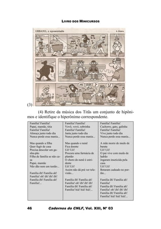 LIVRO DOS MINICURSOS
Cadernos do CNLF, Vol. XIII, Nº 0346
(3)
(4) Retire da música dos Titãs um conjunto de hipôni-
mos e identifique o hiperônimo correspondente.
Família! Família!
Papai, mamãe, titia
Família! Família!
Almoça junto todo dia
Nunca perde essa mania...
Mas quando a filha
Quer fugir de casa
Precisa descolar um ga-
nha-pão
Filha de família se não ca-
sa
Papai, mamãe
Não dão nem um tustão...
Família êh! Família ah!
Família! oh! êh! êh! êh!
Família êh! Família ah!
Família!...
Família! Família!
Vovô, vovó, sobrinha
Família! Família!
Janta junto todo dia
Nunca perde essa mania...
Mas quando o nenê
Fica doente
Uô! Uô!
Procura uma farmácia de
plantão
O choro do nenê é estri-
dente
Uô! Uô!
Assim não dá prá ver tele-
visão...
Família êh! Família ah!
Família! oh! êh! êh! êh!
Família êh! Família ah!
Família! hiá! hiá! hiá!...
Família! Família!
Cachorro, gato, galinha
Família! Família!
Vive junto todo dia
Nunca perde essa mania...
A mãe morre de medo de
barata
Uô! Uô!
O pai vive com medo de
ladrão
Jogaram inseticida pela
casa
Uô! Uô!
Botaram cadeado no por-
tão...
Família êh! Família ah!
Família!
Família êh! Familia ah!
Família! oh! êh! êh! êh!
Família êh! Família ah!
Família! hiá! hiá! hiá!...
 