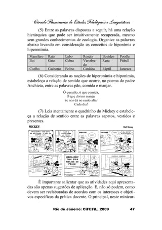 Círculo Fluminense de Estudos Filológicos e Linguísticos
Rio de Janeiro: CiFEFiL, 2009 47
(5) Entre as palavras dispostas a seguir, há uma relação
hierárquica que pode ser intuitivamente recuperada, mesmo
sem grandes conhecimentos de zoologia. Organize as palavras
abaixo levando em consideração os conceitos de hiponímia e
hiperonímia.
Mamífero Rato Lobo Roedor Bovídeo Poodle
Boi Gato Cobra Vertebra-
do
Rena Pitbull
Coelho Cachorro Felino Canídeo Réptil Jararaca
(6) Considerando as noções de hiperonímia e hiponímia,
estabeleça a relação de sentido que ocorre, no poema do padre
Anchieta, entre as palavras pão, comida e manjar.
Ó que pão, ó que comida,
Ó que divino manjar
Se nos dá no santo altar
Cada dia!
(7) Leia atentamente o quadrinho do Mickey e estabele-
ça a relação de sentido entre as palavras sapatos, vestidos e
presentes.
É importante salientar que as atividades aqui apresenta-
das são apenas sugestões de aplicação. E, não só podem, como
devem ser reelaboradas de acordos com os interesses e objeti-
vos específicos da prática docente. O principal, neste minicur-
 