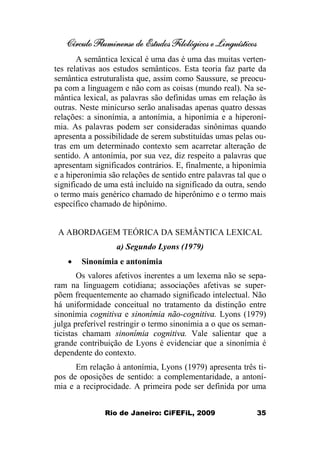 Círculo Fluminense de Estudos Filológicos e Linguísticos
Rio de Janeiro: CiFEFiL, 2009 35
A semântica lexical é uma das é uma das muitas verten-
tes relativas aos estudos semânticos. Esta teoria faz parte da
semântica estruturalista que, assim como Saussure, se preocu-
pa com a linguagem e não com as coisas (mundo real). Na se-
mântica lexical, as palavras são definidas umas em relação às
outras. Neste minicurso serão analisadas apenas quatro dessas
relações: a sinonímia, a antonímia, a hiponímia e a hiperoní-
mia. As palavras podem ser consideradas sinônimas quando
apresenta a possibilidade de serem substituídas umas pelas ou-
tras em um determinado contexto sem acarretar alteração de
sentido. A antonímia, por sua vez, diz respeito a palavras que
apresentam significados contrários. E, finalmente, a hiponímia
e a hiperonímia são relações de sentido entre palavras tal que o
significado de uma está incluído na significado da outra, sendo
o termo mais genérico chamado de hiperônimo e o termo mais
específico chamado de hipônimo.
A ABORDAGEM TEÓRICA DA SEMÂNTICA LEXICAL
a) Segundo Lyons (1979)
· Sinonímia e antonímia
Os valores afetivos inerentes a um lexema não se sepa-
ram na linguagem cotidiana; associações afetivas se super-
põem frequentemente ao chamado significado intelectual. Não
há uniformidade conceitual no tratamento da distinção entre
sinonímia cognitiva e sinonímia não-cognitiva. Lyons (1979)
julga preferível restringir o termo sinonímia a o que os seman-
ticistas chamam sinonímia cognitiva. Vale salientar que a
grande contribuição de Lyons é evidenciar que a sinonímia é
dependente do contexto.
Em relação à antonímia, Lyons (1979) apresenta três ti-
pos de oposições de sentido: a complementaridade, a antoní-
mia e a reciprocidade. A primeira pode ser definida por uma
 