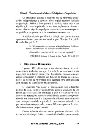 Círculo Fluminense de Estudos Filológicos e Linguísticos
Rio de Janeiro: CiFEFiL, 2009 37
Os antônimos grande e pequeno não se referem a quali-
dades independentes e opostas; são simples recursos lexicais
de gradação. Assim, o item grande é relativo; perde toda a sua
significação quando privado de sua conotação mais do que e
menos do que; significa qualquer tamanho tomado como ponto
de partida; esse ponto varia de acordo com o contexto.
A reciprocidade, por fim, é a relação em que os termos
opostos estão em permuta assimétrica: pai/ filho (se A é pai de
B, então B é pai de A).
Ex: “Certa ocasião perguntaram a Sérgio Buarque de Holan-
da se o Chico Buarque era filho dele e ele respondeu:
- Não, o Chico não é meu filho, eu é que sou o pai dele.”
(PINHEIRO, Liliana. O Estado de São Paulo, 25.12.94, B1)
· Hiponímia e Hiperonímia
Lyons (1979) afirma que a hiponímia é frequentemente
denominada inclusão, ou seja, é a relação de um termo mais
específico num termo mais geral. Entretanto, muitos semanti-
cistas formalizam a inclusão em função da lógica de classes,
isto é, da noção de referência. Isso acarreta certa ambiguidade
com relação ao significado desses termos.
O vocábulo “Inclusão” é considerado sob diferentes
pontos de vista. Pode ser considerado como a extensão de um
termo que é a classe de entidades a que ele é aplicável ou a
que ele se refere; ou pode ser considerado como a compreen-
são de um termo que é o conjunto de atributos que caracteri-
zam qualquer entidade a que ele é corretamente aplicado. Lo-
go, extensão e compreensão, nesses diferentes pontos de vista,
são inversamente proporcionais.
Como solução deve-se optar preferencialmente pelo
termo hiponímia que deixa o termo inclusão livre para a teoria
 