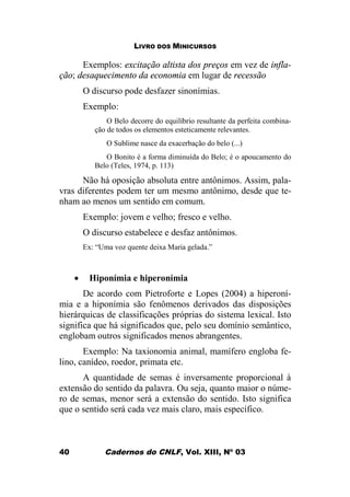 LIVRO DOS MINICURSOS
Cadernos do CNLF, Vol. XIII, Nº 0340
Exemplos: excitação altista dos preços em vez de infla-
ção; desaquecimento da economia em lugar de recessão
O discurso pode desfazer sinonímias.
Exemplo:
O Belo decorre do equilíbrio resultante da perfeita combina-
ção de todos os elementos esteticamente relevantes.
O Sublime nasce da exacerbação do belo (...)
O Bonito é a forma diminuída do Belo; é o apoucamento do
Belo (Teles, 1974, p. 113)
Não há oposição absoluta entre antônimos. Assim, pala-
vras diferentes podem ter um mesmo antônimo, desde que te-
nham ao menos um sentido em comum.
Exemplo: jovem e velho; fresco e velho.
O discurso estabelece e desfaz antônimos.
Ex: “Uma voz quente deixa Maria gelada.”
· Hiponímia e hiperonímia
De acordo com Pietroforte e Lopes (2004) a hiperoní-
mia e a hiponímia são fenômenos derivados das disposições
hierárquicas de classificações próprias do sistema lexical. Isto
significa que há significados que, pelo seu domínio semântico,
englobam outros significados menos abrangentes.
Exemplo: Na taxionomia animal, mamífero engloba fe-
lino, canídeo, roedor, primata etc.
A quantidade de semas é inversamente proporcional à
extensão do sentido da palavra. Ou seja, quanto maior o núme-
ro de semas, menor será a extensão do sentido. Isto significa
que o sentido será cada vez mais claro, mais específico.
 