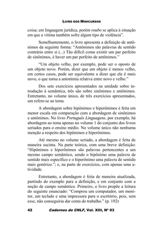 LIVRO DOS MINICURSOS
Cadernos do CNLF, Vol. XIII, Nº 0342
coisa; em linguagem jurídica, porém roubo se aplica à situação
em que a vítima também sofre algum tipo de violência”.
Semelhantemente, o livro apresenta a definição de antô-
nimos da seguinte forma: “Antônimos são palavras de sentido
contrário entre si (...) Tão difícil como existir um par perfeito
de sinônimos, é haver um par perfeito de antônimos.”
“Um objeto velho, por exemplo, pode ser o oposto de
um objeto novo. Porém, dizer que um objeto é menos velho,
em certos casos, pode ser equivalente a dizer que ele é mais
novo, o que torna a antonímia relativa entre novo e velho.”
Dos sete exercícios apresentados na unidade sobre in-
trodução à semântica, três são sobre sinônimos e antônimos.
Entretanto, no volume único, de três exercícios apresentados,
um refere-se ao tema.
A abordagem sobre hipônimos e hiperônimos é feita em
menor escala em comparação com a abordagem de sinônimos
e antônimos. No livro Português Linguagens, por exemplo, há
abordagem ao tema apenas no volume 1 do conjunto dos livros
seriados para o ensino médio. No volume único não nenhuma
menção a respeito dos hipônimos e hiperônimos.
Até mesmo no volume seriado, a abordagem é feita de
maneira sucinta. Na parte teórica, com uma breve definição:
“Hipônimos e hiperônimos são palavras pertencentes a um
mesmo campo semântico, sendo o hipônimo uma palavra de
sentido mais específico e o hiperônimo uma palavra de sentido
mais genérico.”; e, na parte de exercícios, com apenas uma a-
tividade.
Entretanto, a abordagem é feita de maneira atualizada,
partindo do exemplo para a definição, e em conjunto com a
noção de campo semântico. Primeiro, o livro propõe a leitura
do seguinte enunciado: “Comprou um computador, um moni-
tor, um teclado e uma impressora para o escritório, pois, sem
esse, não conseguiria dar conta do trabalho.” (p. 192)
 