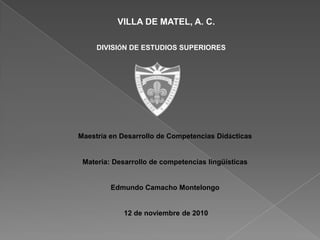 VILLA DE MATEL, A. C.                                     DIVISIÓN DE ESTUDIOS SUPERIORES Maestría en Desarrollo de Competencias Didácticas Materia: Desarrollo de competencias lingüísticas Edmundo Camacho Montelongo  12 de noviembre de 2010 