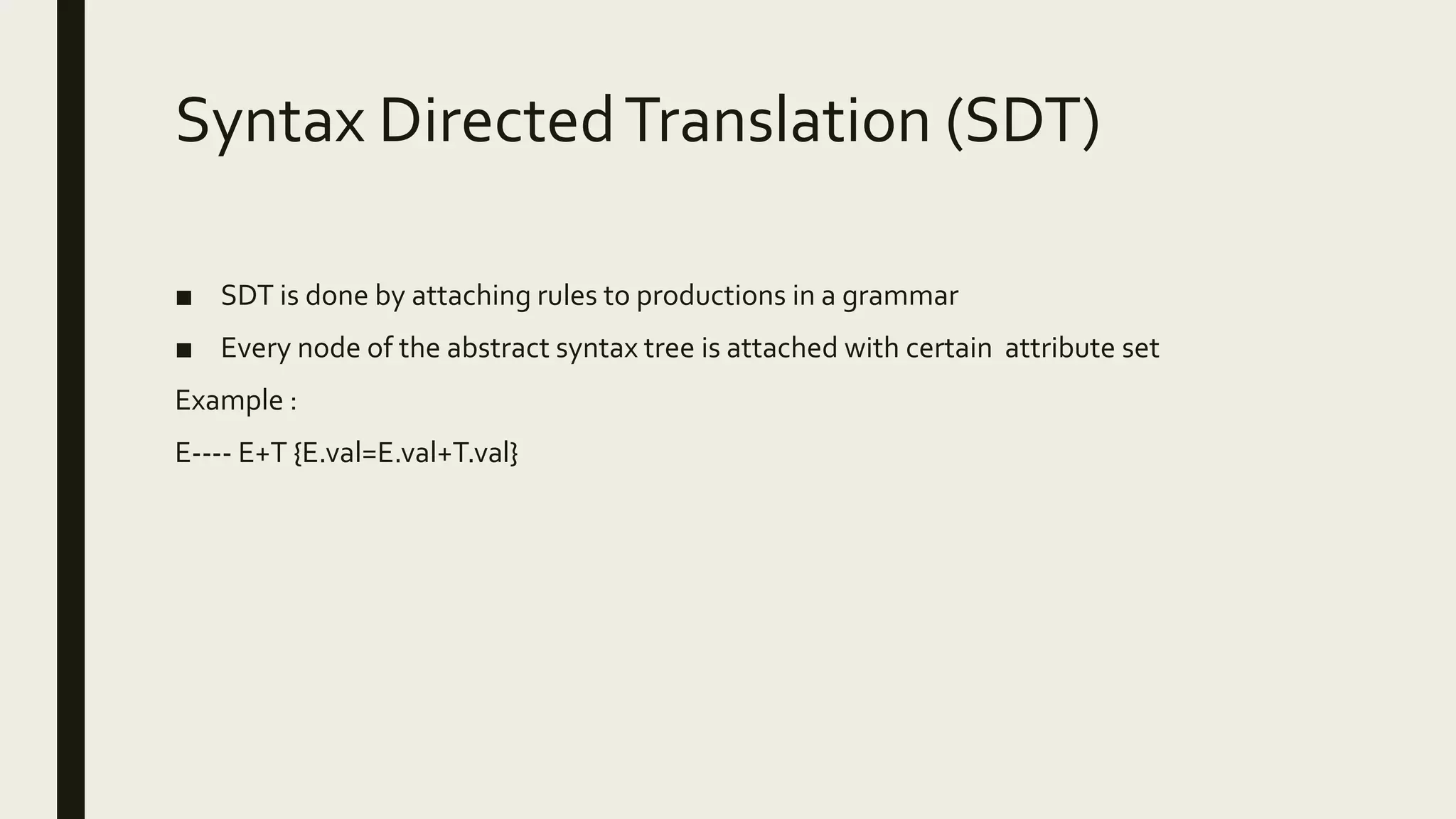 Syntax DirectedTranslation (SDT)
■ SDT is done by attaching rules to productions in a grammar
■ Every node of the abstract syntax tree is attached with certain attribute set
Example :
E---- E+T {E.val=E.val+T.val}