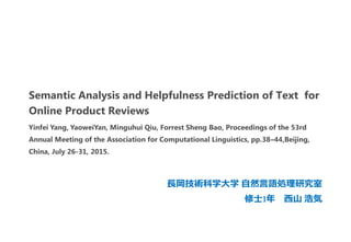 Semantic Analysis and Helpfulness Prediction of Text for
Online Product Reviews
長岡技術科学大学 自然言語処理研究室
修士1年 西山 浩気
Yinfei Yang, YaoweiYan, Minguhui Qiu, Forrest Sheng Bao, Proceedings of the 53rd
Annual Meeting of the Association for Computational Linguistics, pp.38–44,Beijing,
China, July 26-31, 2015.
 