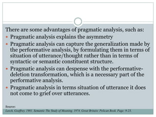 There are some advantages of pragmatic analysis, such as:
 Pragmatic analysis explains the asymmetry
 Pragmatic analysis can capture the generalization made by
the performative analysis, by formulating them in terms of
situation of utterance/thought rather than in terms of
syntactic or semantic constituent structure.
 Pragmatic analysis can despense with the performativedeletion transformation, which is a necessary part of the
performative analysis.
 Pragmatic analysis in terms situation of utterance it does
not come to grief over utterances.
Source:
Leech, Goeffrey. 1981. Semantic The Study of Meaning. 1974. Great Britain: Pelican Book. Page: 9-23.

 