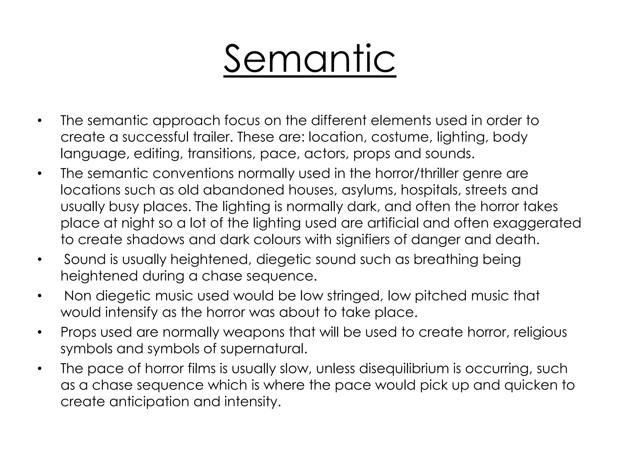 Semantic
•   The semantic approach focus on the different elements used in order to
    create a successful trailer. These are: location, costume, lighting, body
    language, editing, transitions, pace, actors, props and sounds.
•   The semantic conventions normally used in the horror/thriller genre are
    locations such as old abandoned houses, asylums, hospitals, streets and
    usually busy places. The lighting is normally dark, and often the horror takes
    place at night so a lot of the lighting used are artificial and often exaggerated
    to create shadows and dark colours with signifiers of danger and death.
•    Sound is usually heightened, diegetic sound such as breathing being
    heightened during a chase sequence.
•    Non diegetic music used would be low stringed, low pitched music that
    would intensify as the horror was about to take place.
•   Props used are normally weapons that will be used to create horror, religious
    symbols and symbols of supernatural.
•   The pace of horror films is usually slow, unless disequilibrium is occurring, such
    as a chase sequence which is where the pace would pick up and quicken to
    create anticipation and intensity.
 