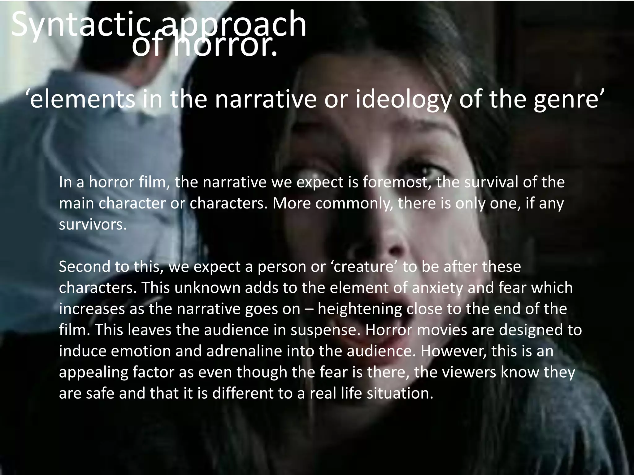 Syntactic approach
        of horror.
‘elements in the narrative or ideology of the genre’

   In a horror film, the narrative we expect is foremost, the survival of the
   main character or characters. More commonly, there is only one, if any
   survivors.

   Second to this, we expect a person or ‘creature’ to be after these
   characters. This unknown adds to the element of anxiety and fear which
   increases as the narrative goes on – heightening close to the end of the
   film. This leaves the audience in suspense. Horror movies are designed to
   induce emotion and adrenaline into the audience. However, this is an
   appealing factor as even though the fear is there, the viewers know they
   are safe and that it is different to a real life situation.
 
