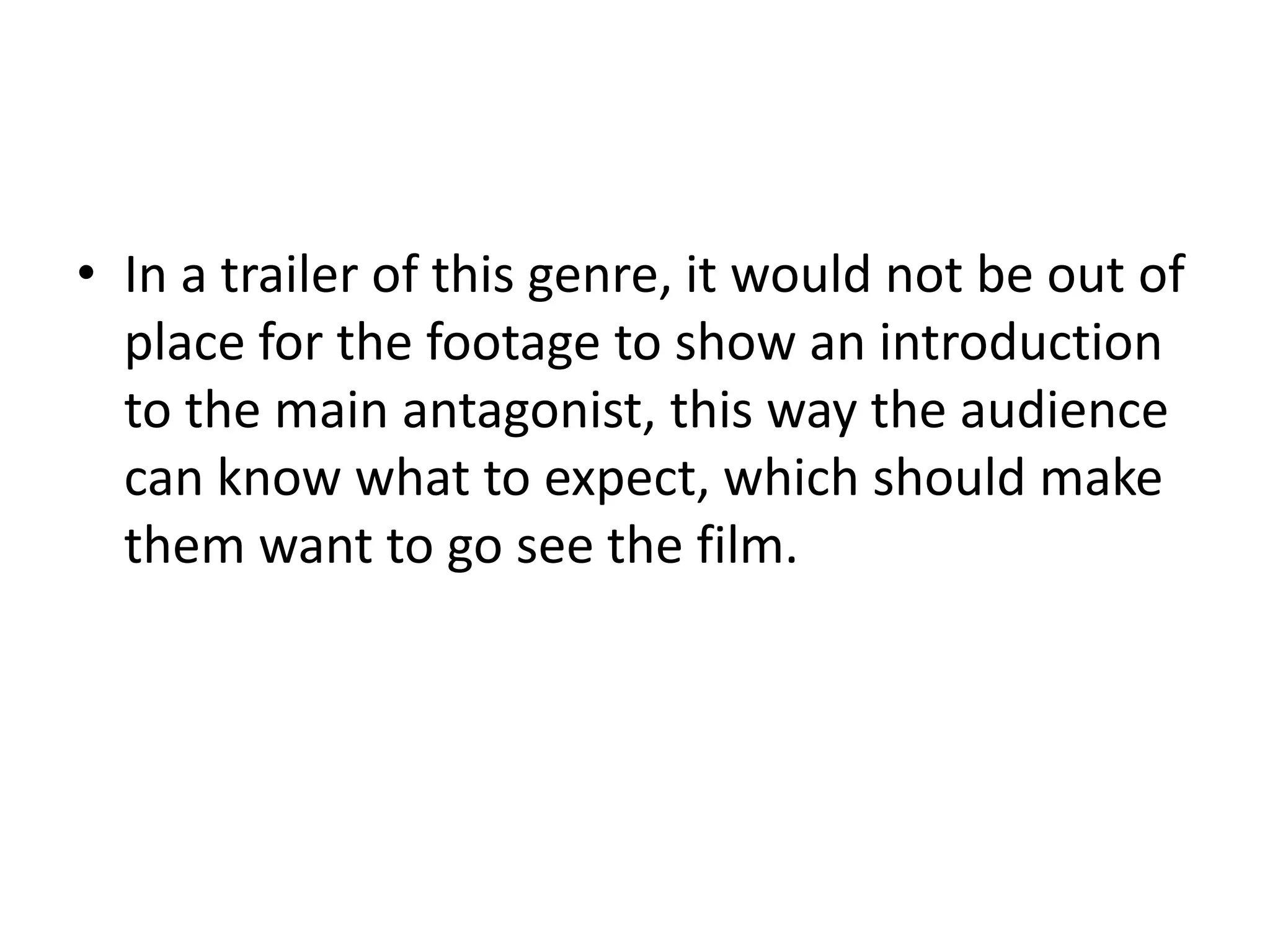 • In a trailer of this genre, it would not be out of
  place for the footage to show an introduction
  to the main antagonist, this way the audience
  can know what to expect, which should make
  them want to go see the film.
 