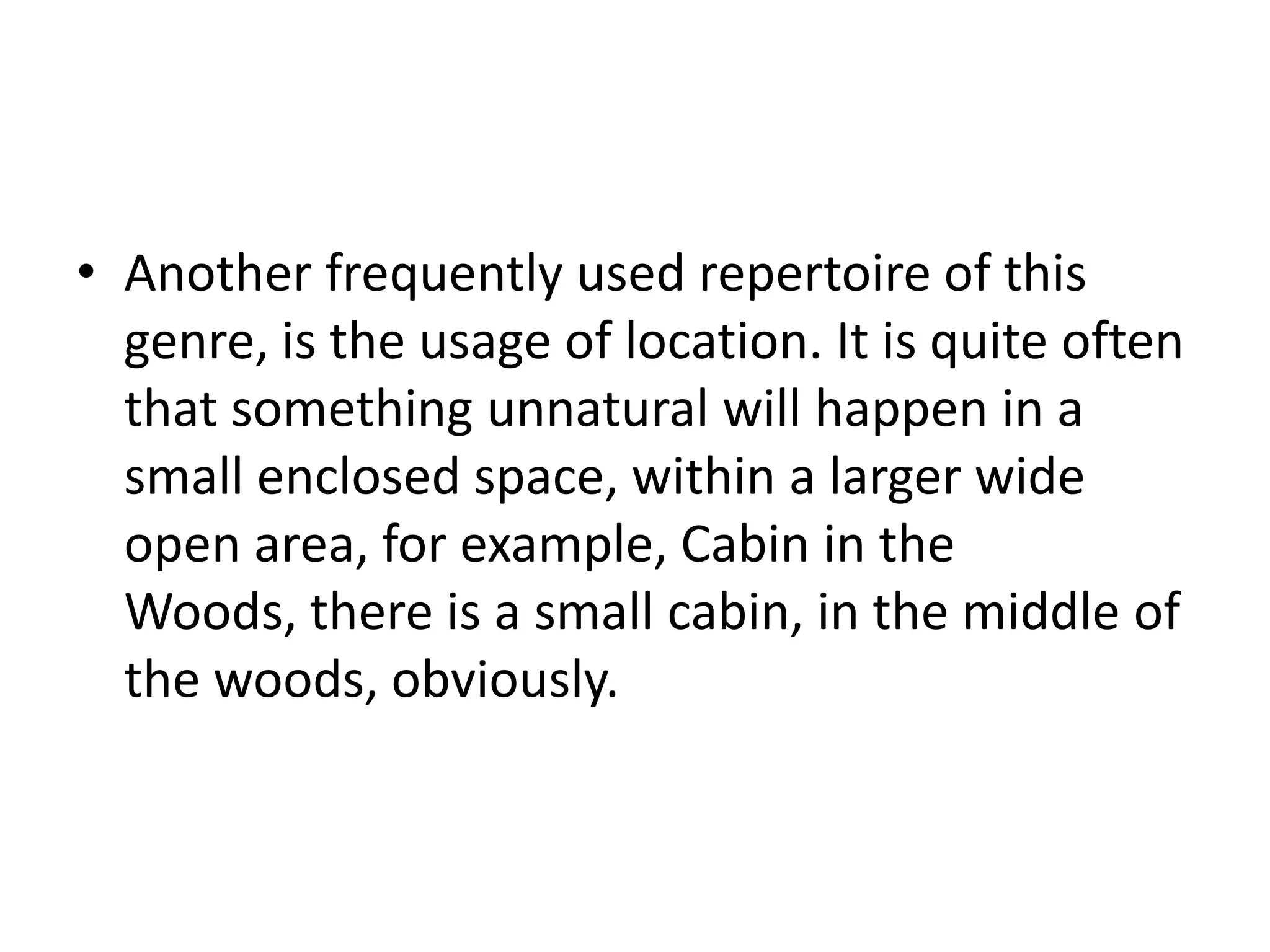 • Another frequently used repertoire of this
  genre, is the usage of location. It is quite often
  that something unnatural will happen in a
  small enclosed space, within a larger wide
  open area, for example, Cabin in the
  Woods, there is a small cabin, in the middle of
  the woods, obviously.
 