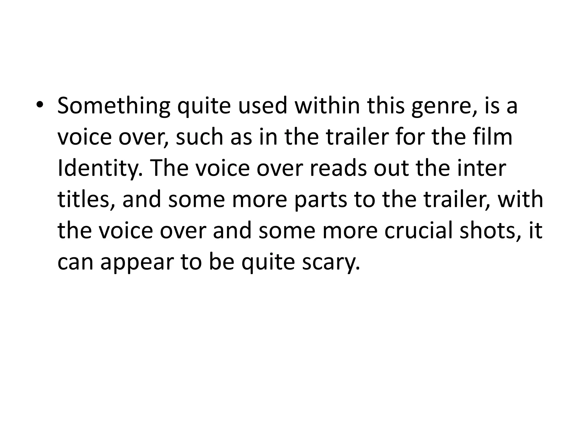 • Something quite used within this genre, is a
  voice over, such as in the trailer for the film
  Identity. The voice over reads out the inter
  titles, and some more parts to the trailer, with
  the voice over and some more crucial shots, it
  can appear to be quite scary.
 