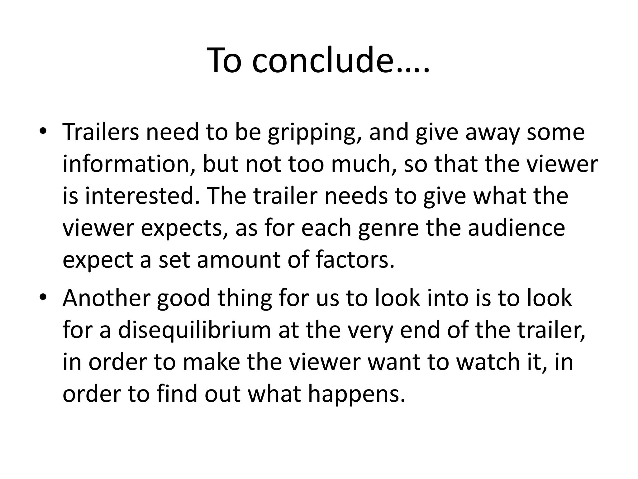 To conclude….
• Trailers need to be gripping, and give away some
  information, but not too much, so that the viewer
  is interested. The trailer needs to give what the
  viewer expects, as for each genre the audience
  expect a set amount of factors.
• Another good thing for us to look into is to look
  for a disequilibrium at the very end of the trailer,
  in order to make the viewer want to watch it, in
  order to find out what happens.
 