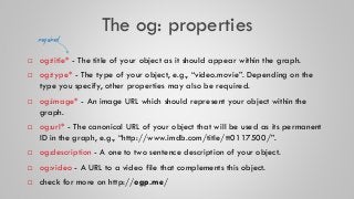 The og: properties
 og:title* - The title of your object as it should appear within the graph.
 og:type* - The type of y...