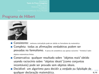 8/41
Introdução
Teoria da Prova Categórica
Lógica Linear
Dialectica Categories
Conclusões
Outras Correspondências Curry-Howard
Programa de Hilbert
Consistente: nenhuma contradição pode ser obtida no formalismo da matemática
Completa: todas as afirmações verdadeiras podem ser
provadas no formalismo. A prova de consistência usa apenas raciocı́nio “ finitı́stico”sobre
objetos matemáticos finitos.
Conservativa: qualquer resultado sobre “objetos reais”obtido
usando raciocı́nio sobre “objetos ideais”(como conjuntos
incontáveis) pode ser provado sem objetos ideais.
Decidı́vel: um algoritmo para decidir a verdade ou falsidade de
qualquer declaração matemática. 8 / 41
 