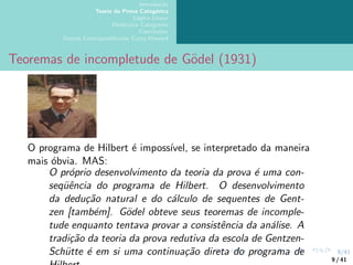 9/41
Introdução
Teoria da Prova Categórica
Lógica Linear
Dialectica Categories
Conclusões
Outras Correspondências Curry-Howard
Teoremas de incompletude de Gödel (1931)
O programa de Hilbert é impossı́vel, se interpretado da maneira
mais óbvia. MAS:
O próprio desenvolvimento da teoria da prova é uma con-
seqüência do programa de Hilbert. O desenvolvimento
da dedução natural e do cálculo de sequentes de Gent-
zen [também]. Gödel obteve seus teoremas de incomple-
tude enquanto tentava provar a consistência da análise. A
tradição da teoria da prova redutiva da escola de Gentzen-
Schütte é em si uma continuação direta do programa de
9 / 41
 