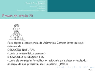 10/41
Introdução
Teoria da Prova Categórica
Lógica Linear
Dialectica Categories
Conclusões
Outras Correspondências Curry-Howard
Provas do século 20
Para provar a consistência da Aritmética Gentzen inventou seus
sistemas de
DEDUÇÃO NATURAL
(como os matemáticos pensam)
E CALCULO de SEQUENTES
(como ele conseguiu formalizar o raciocinio para obter o resultado
principal de que precisava, seu Hauptsatz. (1934))
10 / 41
 