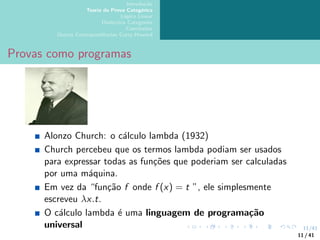 11/41
Introdução
Teoria da Prova Categórica
Lógica Linear
Dialectica Categories
Conclusões
Outras Correspondências Curry-Howard
Provas como programas
Alonzo Church: o cálculo lambda (1932)
Church percebeu que os termos lambda podiam ser usados
para expressar todas as funções que poderiam ser calculadas
por uma máquina.
Em vez da “função f onde f (x) = t ”, ele simplesmente
escreveu λx.t.
O cálculo lambda é uma linguagem de programação
universal
11 / 41
 