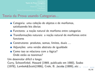 15/41
Introdução
Teoria da Prova Categórica
Lógica Linear
Dialectica Categories
Conclusões
Outras Correspondências Curry-Howard
Teoria da Prova usando Categorias...
Categoria: uma coleção de objetos e de morfismos,
satisfazendo leis óbvias
Functores: a noção natural de morfismo entre categorias
Transformações naturais: a noção natural de morfismos entre
functores
Construtores: produtos, somas, limites, duais ....
Adjunções: uma versão abstrata de igualdade
Como isso se relaciona com a lógica?
Onde estão os teoremas?
Um desenrolar difı́cil e longo:
Curry, Schoenfinkel, Howard (1969, publicado em 1980), Szabo
(1978), Lambek&Scott(1986), Crole, B. Jacobs (1999), etc
15 / 41
 