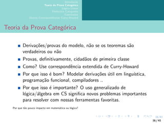 16/41
Introdução
Teoria da Prova Categórica
Lógica Linear
Dialectica Categories
Conclusões
Outras Correspondências Curry-Howard
Teoria da Prova Categórica
Derivações/provas do modelo, não se os teoremas são
verdadeiros ou não
Provas, definitivamente, cidadãos de primeira classe
Como? Use correspondência extendida de Curry-Howard
Por que isso é bom? Modelar derivações útil em linguı́stica,
programação funcional, compiladores ..
Por que isso é importante? O uso generalizado de
lógica/álgebra em CS significa novos problemas importantes
para resolver com nossas ferramentas favoritas.
Por que tão pouco impacto em matemática ou lógica?
16 / 41
 