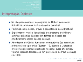 17/41
Introdução
Teoria da Prova Categórica
Lógica Linear
Dialectica Categories
Conclusões
Outras Correspondências Curry-Howard
Interpretação Dialética
Se não podemos fazer o programa de Hilbert com meios
finitı́sticos, podemos fazê-lo de outra maneira?
Podemos, pelo menos, provar a consistência da aritmética?
Experimento: versão liberalizada do programa de Hilbert -
justificar sistemas clássicos em termos de noções tão
intuitivamente claras quanto possı́vel.
Abordagem de Gödel: funcionais computáveis (ou recursivos
primitivos) de tipo finito (System T), usando a Dialectica
Interpretation (porque publicada no jornal suı́ço Dialectica,
volume especial dedicado ao 70º aniversário de Paul Bernays)
em 1958.
17 / 41
 