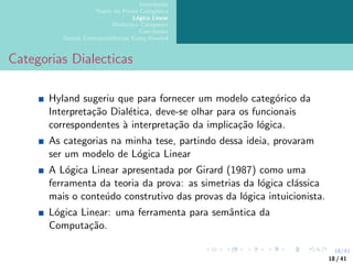 18/41
Introdução
Teoria da Prova Categórica
Lógica Linear
Dialectica Categories
Conclusões
Outras Correspondências Curry-Howard
Categorias Dialecticas
Hyland sugeriu que para fornecer um modelo categórico da
Interpretação Dialética, deve-se olhar para os funcionais
correspondentes à interpretação da implicação lógica.
As categorias na minha tese, partindo dessa ideia, provaram
ser um modelo de Lógica Linear
A Lógica Linear apresentada por Girard (1987) como uma
ferramenta da teoria da prova: as simetrias da lógica clássica
mais o conteúdo construtivo das provas da lógica intuicionista.
Lógica Linear: uma ferramenta para semântica da
Computação.
18 / 41
 