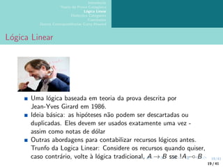 19/41
Introdução
Teoria da Prova Categórica
Lógica Linear
Dialectica Categories
Conclusões
Outras Correspondências Curry-Howard
Lógica Linear
Uma lógica baseada em teoria da prova descrita por
Jean-Yves Girard em 1986.
Ideia básica: as hipóteses não podem ser descartadas ou
duplicadas. Eles devem ser usados exatamente uma vez -
assim como notas de dólar
Outras abordagens para contabilizar recursos lógicos antes.
Trunfo da Logica Linear: Considere os recursos quando quiser,
caso contrário, volte à lógica tradicional, A → B sse !A −◦ B
19 / 41
 