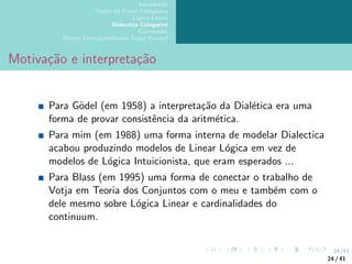 24/41
Introdução
Teoria da Prova Categórica
Lógica Linear
Dialectica Categories
Conclusões
Outras Correspondências Curry-Howard
Motivação e interpretação
Para Gödel (em 1958) a interpretação da Dialética era uma
forma de provar consistência da aritmética.
Para mim (em 1988) uma forma interna de modelar Dialectica
acabou produzindo modelos de Linear Lógica em vez de
modelos de Lógica Intuicionista, que eram esperados ...
Para Blass (em 1995) uma forma de conectar o trabalho de
Votja em Teoria dos Conjuntos com o meu e também com o
dele mesmo sobre Lógica Linear e cardinalidades do
continuum.
24 / 41
 