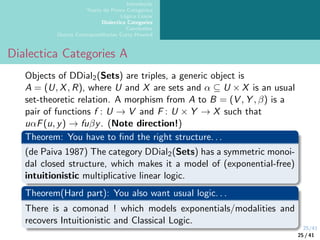 25/41
Introdução
Teoria da Prova Categórica
Lógica Linear
Dialectica Categories
Conclusões
Outras Correspondências Curry-Howard
Dialectica Categories A
Objects of DDial2(Sets) are triples, a generic object is
A = (U, X, R), where U and X are sets and α ⊆ U × X is an usual
set-theoretic relation. A morphism from A to B = (V , Y , β) is a
pair of functions f : U → V and F : U × Y → X such that
uαF(u, y) → fuβy. (Note direction!)
Theorem: You have to find the right structure. . .
(de Paiva 1987) The category DDial2(Sets) has a symmetric monoi-
dal closed structure, which makes it a model of (exponential-free)
intuitionistic multiplicative linear logic.
Theorem(Hard part): You also want usual logic. . .
There is a comonad ! which models exponentials/modalities and
recovers Intuitionistic and Classical Logic.
25 / 41
 