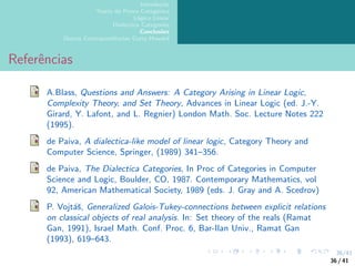 36/41
Introdução
Teoria da Prova Categórica
Lógica Linear
Dialectica Categories
Conclusões
Outras Correspondências Curry-Howard
Referências
A.Blass, Questions and Answers: A Category Arising in Linear Logic,
Complexity Theory, and Set Theory, Advances in Linear Logic (ed. J.-Y.
Girard, Y. Lafont, and L. Regnier) London Math. Soc. Lecture Notes 222
(1995).
de Paiva, A dialectica-like model of linear logic, Category Theory and
Computer Science, Springer, (1989) 341–356.
de Paiva, The Dialectica Categories, In Proc of Categories in Computer
Science and Logic, Boulder, CO, 1987. Contemporary Mathematics, vol
92, American Mathematical Society, 1989 (eds. J. Gray and A. Scedrov)
P. Vojtáš, Generalized Galois-Tukey-connections between explicit relations
on classical objects of real analysis. In: Set theory of the reals (Ramat
Gan, 1991), Israel Math. Conf. Proc. 6, Bar-Ilan Univ., Ramat Gan
(1993), 619–643.
36 / 41
 