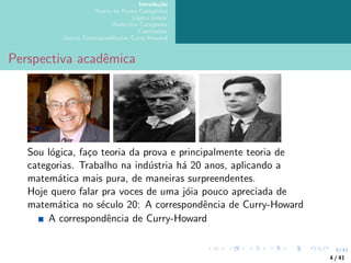 4/41
Introdução
Teoria da Prova Categórica
Lógica Linear
Dialectica Categories
Conclusões
Outras Correspondências Curry-Howard
Perspectiva acadêmica
Sou lógica, faço teoria da prova e principalmente teoria de
categorias. Trabalho na indústria há 20 anos, aplicando a
matemática mais pura, de maneiras surpreendentes.
Hoje quero falar pra voces de uma jóia pouco apreciada de
matemática no século 20: A correspondência de Curry-Howard
A correspondência de Curry-Howard
4 / 41
 