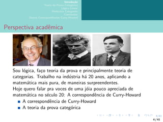 4/41
Introdução
Teoria da Prova Categórica
Lógica Linear
Dialectica Categories
Conclusões
Outras Correspondências Curry-Howard
Perspectiva acadêmica
Sou lógica, faço teoria da prova e principalmente teoria de
categorias. Trabalho na indústria há 20 anos, aplicando a
matemática mais pura, de maneiras surpreendentes.
Hoje quero falar pra voces de uma jóia pouco apreciada de
matemática no século 20: A correspondência de Curry-Howard
A correspondência de Curry-Howard
A teoria da prova categórica
4 / 41
 