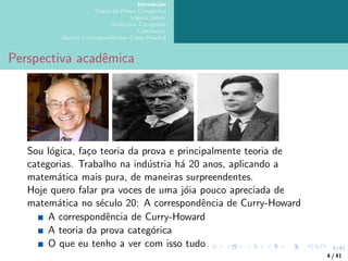 4/41
Introdução
Teoria da Prova Categórica
Lógica Linear
Dialectica Categories
Conclusões
Outras Correspondências Curry-Howard
Perspectiva acadêmica
Sou lógica, faço teoria da prova e principalmente teoria de
categorias. Trabalho na indústria há 20 anos, aplicando a
matemática mais pura, de maneiras surpreendentes.
Hoje quero falar pra voces de uma jóia pouco apreciada de
matemática no século 20: A correspondência de Curry-Howard
A correspondência de Curry-Howard
A teoria da prova categórica
O que eu tenho a ver com isso tudo
4 / 41
 