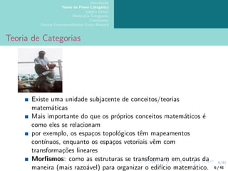 6/41
Introdução
Teoria da Prova Categórica
Lógica Linear
Dialectica Categories
Conclusões
Outras Correspondências Curry-Howard
Teoria de Categorias
Existe uma unidade subjacente de conceitos/teorias
matemáticas
Mais importante do que os próprios conceitos matemáticos é
como eles se relacionam
por exemplo, os espaços topológicos têm mapeamentos
contı́nuos, enquanto os espaços vetoriais vêm com
transformações lineares
Morfismos: como as estruturas se transformam em outras da
maneira (mais razoável) para organizar o edifı́cio matemático. 6 / 41
 