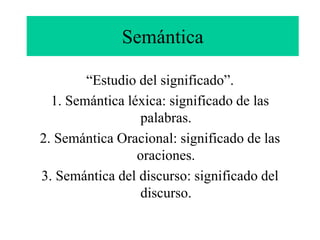 Semántica
“Estudio del significado”.
1. Semántica léxica: significado de las
palabras.
2. Semántica Oracional: significado de las
oraciones.
3. Semántica del discurso: significado del
discurso.
 