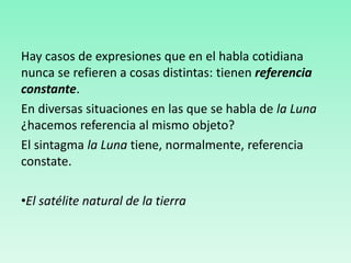 Hay casos de expresiones que en el habla cotidiana
nunca se refieren a cosas distintas: tienen referencia
constante.
En diversas situaciones en las que se habla de la Luna
¿hacemos referencia al mismo objeto?
El sintagma la Luna tiene, normalmente, referencia
constate.
•El satélite natural de la tierra
 
