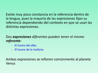 Existe muy poca constancia en la referencia dentro de
la lengua, pues la mayoría de las expresiones fijan su
referencia dependiendo del contexto en que se usan las
distintas expresiones.
Dos expresiones diferentes pueden tener el mismo
referente:
- El lucero del alba
- El lucero de la mañana
Ambas expresiones se refieren comúnmente al planeta
Venus
 