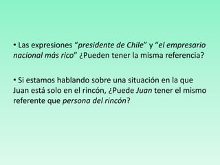 • Las expresiones “presidente de Chile” y “el empresario
nacional más rico” ¿Pueden tener la misma referencia?
• Si estamos hablando sobre una situación en la que
Juan está solo en el rincón, ¿Puede Juan tener el mismo
referente que persona del rincón?
 