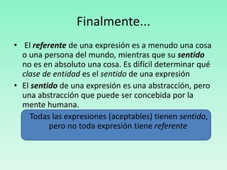 Finalmente...
• El referente de una expresión es a menudo una cosa
o una persona del mundo, mientras que su sentido
no es en absoluto una cosa. Es difícil determinar qué
clase de entidad es el sentido de una expresión
• El sentido de una expresión es una abstracción, pero
una abstracción que puede ser concebida por la
mente humana.
Todas las expresiones (aceptables) tienen sentido,
pero no toda expresión tiene referente
 