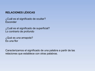 RELACIONES LÉXICAS
¿Cuál es el significado de ocultar?
Esconder
¿Cuál es el significado de superficial?
Lo contrario de profundo
¿Qué es una amapola?
Es una flor
Caracterizamos el significado de una palabra a partir de las
relaciones que establece con otras palabras.
 