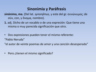 Sinonimia y Paráfrasis
sinónimo, ma. (Del lat. synony̆mus, y este del gr. συνώνυμος; de
σύν, con, y ὄνομα, nombre).
1. adj. Dicho de un vocablo o de una expresión: Que tiene una
misma o muy parecida significación que otro.
• Dos expresiones pueden tener el mismo referente:
“Pablo Neruda”
“el autor de veinte poemas de amor y una canción desesperada”
• Pero ¿tienen el mismo significado?
 