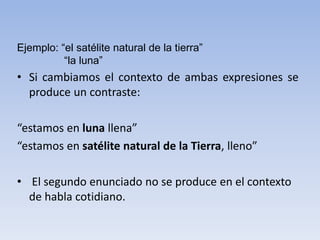 Ejemplo: “el satélite natural de la tierra”
“la luna”
• Si cambiamos el contexto de ambas expresiones se
produce un contraste:
“estamos en luna llena”
“estamos en satélite natural de la Tierra, lleno”
• El segundo enunciado no se produce en el contexto
de habla cotidiano.
 