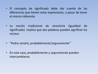 • El concepto de significado debe dar cuenta de las
diferencias que tienen estas expresiones, a pesar de tener
el mismo referente.
• La noción tradicional de sinonimia (igualdad de
significado) implica que dos palabras pueden significar los
mismo:
• “Pedro vendrá, probablemente/seguramente”
• En este caso, probablemente y seguramente pueden
intercambiarse.
 