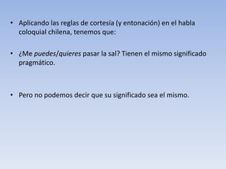 • Aplicando las reglas de cortesía (y entonación) en el habla
coloquial chilena, tenemos que:
• ¿Me puedes/quieres pasar la sal? Tienen el mismo significado
pragmático.
• Pero no podemos decir que su significado sea el mismo.
 