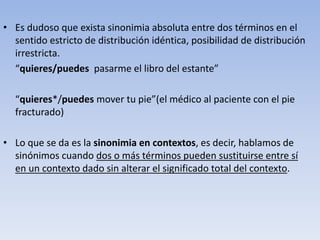• Es dudoso que exista sinonimia absoluta entre dos términos en el
sentido estricto de distribución idéntica, posibilidad de distribución
irrestricta.
“quieres/puedes pasarme el libro del estante”
“quieres*/puedes mover tu pie”(el médico al paciente con el pie
fracturado)
• Lo que se da es la sinonimia en contextos, es decir, hablamos de
sinónimos cuando dos o más términos pueden sustituirse entre sí
en un contexto dado sin alterar el significado total del contexto.
 
